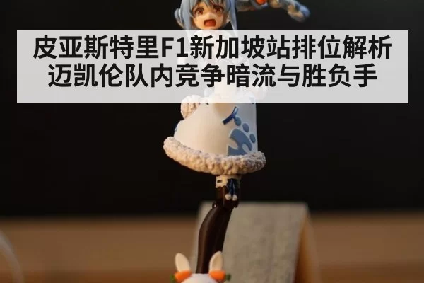 皮亚斯特里F1新加坡站排位解析 迈凯伦队内竞争暗流与胜负手