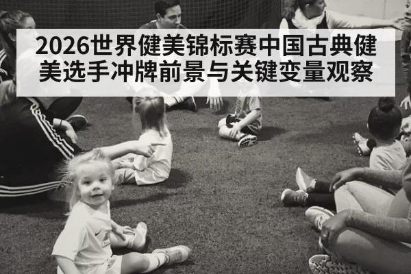2026世界健美锦标赛中国古典健美选手冲牌前景与关键变量观察